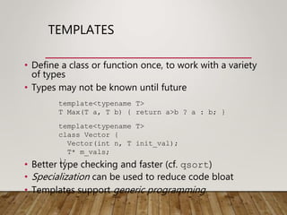 TEMPLATES
• Define a class or function once, to work with a variety
of types
• Types may not be known until future
• Better type checking and faster (cf. qsort)
• Specialization can be used to reduce code bloat
• Templates support generic programming
template<typename T>
T Max(T a, T b) { return a>b ? a : b; }
template<typename T>
class Vector {
Vector(int n, T init_val);
T* m_vals;
};
 