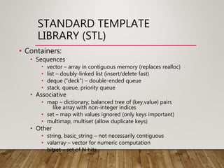 STANDARD TEMPLATE
LIBRARY (STL)
• Containers:
• Sequences
• vector – array in contiguous memory (replaces realloc)
• list – doubly-linked list (insert/delete fast)
• deque (“deck”) – double-ended queue
• stack, queue, priority queue
• Associative
• map – dictionary; balanced tree of (key,value) pairs
like array with non-integer indices
• set – map with values ignored (only keys important)
• multimap, multiset (allow duplicate keys)
• Other
• string, basic_string – not necessarily contiguous
• valarray – vector for numeric computation
• bitset – set of N bits
 
