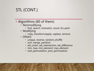 STL (CONT.)
• Algorithms (60 of them):
• Nonmodifying
• find, search, mismatch, count, for_each
• Modifying
• copy, transform/apply, replace, remove
• Others
• unique, reverse, random_shuffle
• sort, merge, partition
• set_union, set_intersection, set_difference
• min, max, min_element, max_element
• next_permutation, prev_permutation
 