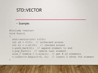 STD::VECTOR
• Example:
#include <vector>
void Func()
{
std::vector<int> v(10);
int a0 = v[3]; // unchecked access
int a1 = v.at(3); // checked access
v.push_back(2); // append element to end
v.pop_back(); // remove last element
size_t howbig = v.size(); // get # of elements
v.insert(v.begin()+5, 2); // insert 2 after 5th element
}
 