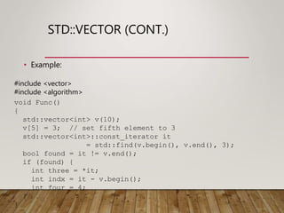 STD::VECTOR (CONT.)
• Example:
#include <vector>
#include <algorithm>
void Func()
{
std::vector<int> v(10);
v[5] = 3; // set fifth element to 3
std::vector<int>::const_iterator it
= std::find(v.begin(), v.end(), 3);
bool found = it != v.end();
if (found) {
int three = *it;
int indx = it - v.begin();
int four = 4;
}
}
 