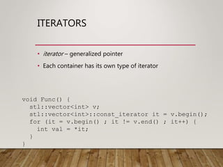 ITERATORS
• iterator – generalized pointer
• Each container has its own type of iterator
void Func() {
stl::vector<int> v;
stl::vector<int>::const_iterator it = v.begin();
for (it = v.begin() ; it != v.end() ; it++) {
int val = *it;
}
}
 