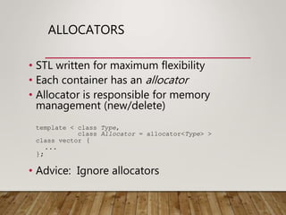 ALLOCATORS
• STL written for maximum flexibility
• Each container has an allocator
• Allocator is responsible for memory
management (new/delete)
template < class Type,
class Allocator = allocator<Type> >
class vector {
...
};
• Advice: Ignore allocators
 