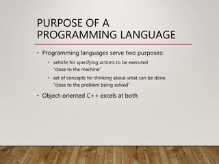 PURPOSE OF A
PROGRAMMING LANGUAGE
• Programming languages serve two purposes:
• vehicle for specifying actions to be executed
“close to the machine”
• set of concepts for thinking about what can be done
“close to the problem being solved”
• Object-oriented C++ excels at both
 