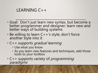 LEARNING C++
• Goal: Don’t just learn new syntax, but become a
better programmer and designer; learn new and
better ways of building systems
• Be willing to learn C++’s style; don’t force
another style into it
• C++ supports gradual learning
• Use what you know
• As you learn new features and techniques, add those
tools to your toolbox
• C++ supports variety of programming
paradigms
 