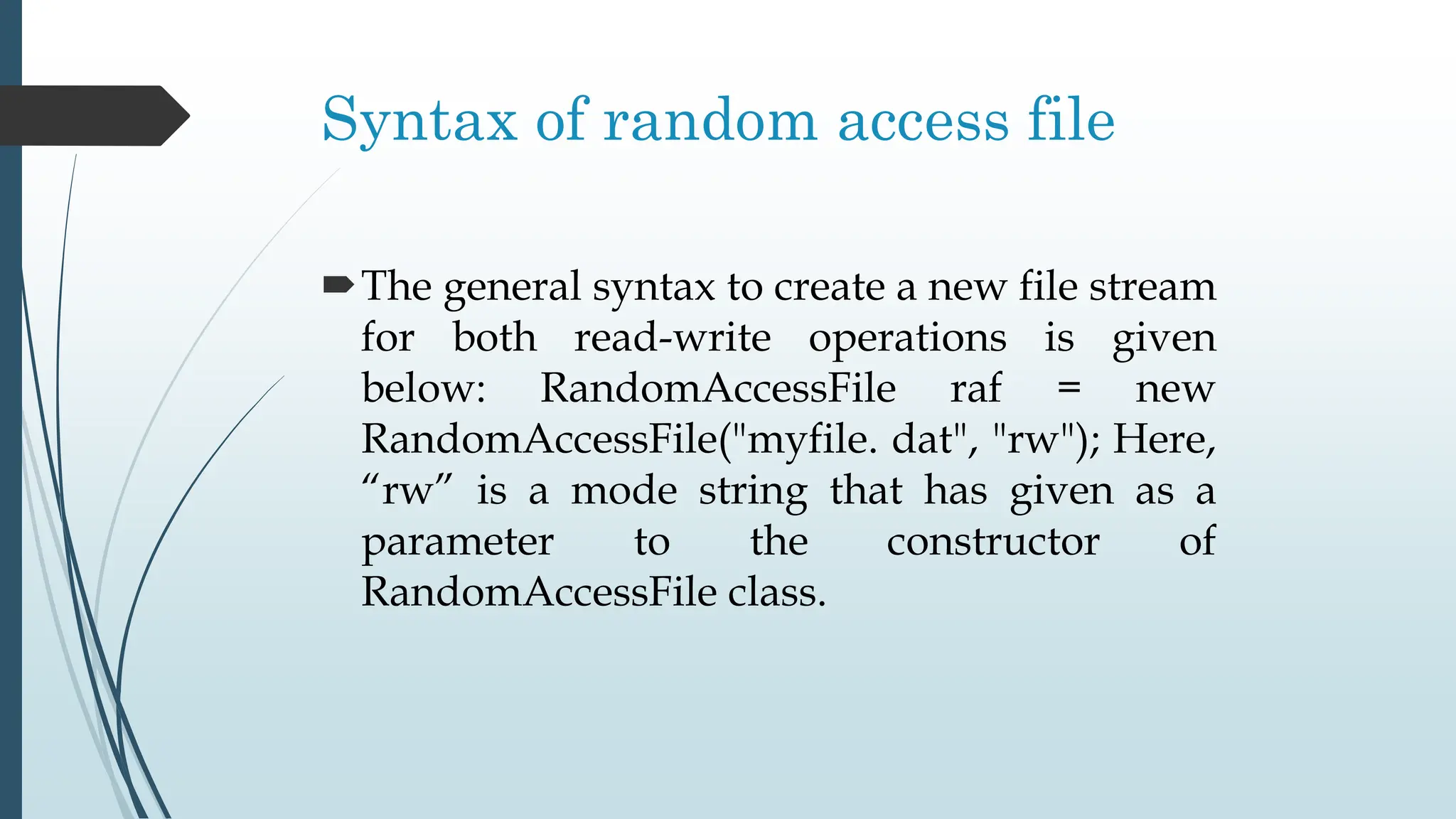 Syntax of random access file
The general syntax to create a new file stream
for both read-write operations is given
below: RandomAccessFile raf = new
RandomAccessFile("myfile. dat", "rw"); Here,
“rw” is a mode string that has given as a
parameter to the constructor of
RandomAccessFile class.
 