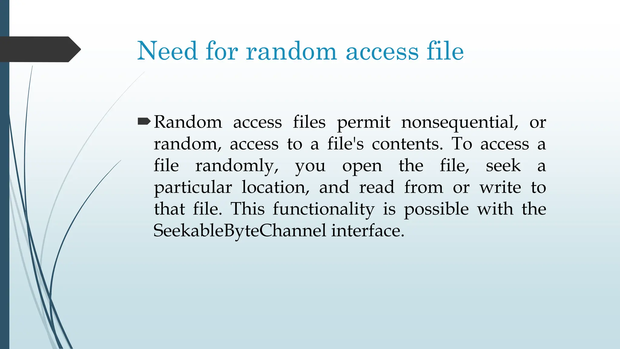 Need for random access file
Random access files permit nonsequential, or
random, access to a file's contents. To access a
file randomly, you open the file, seek a
particular location, and read from or write to
that file. This functionality is possible with the
SeekableByteChannel interface.
 