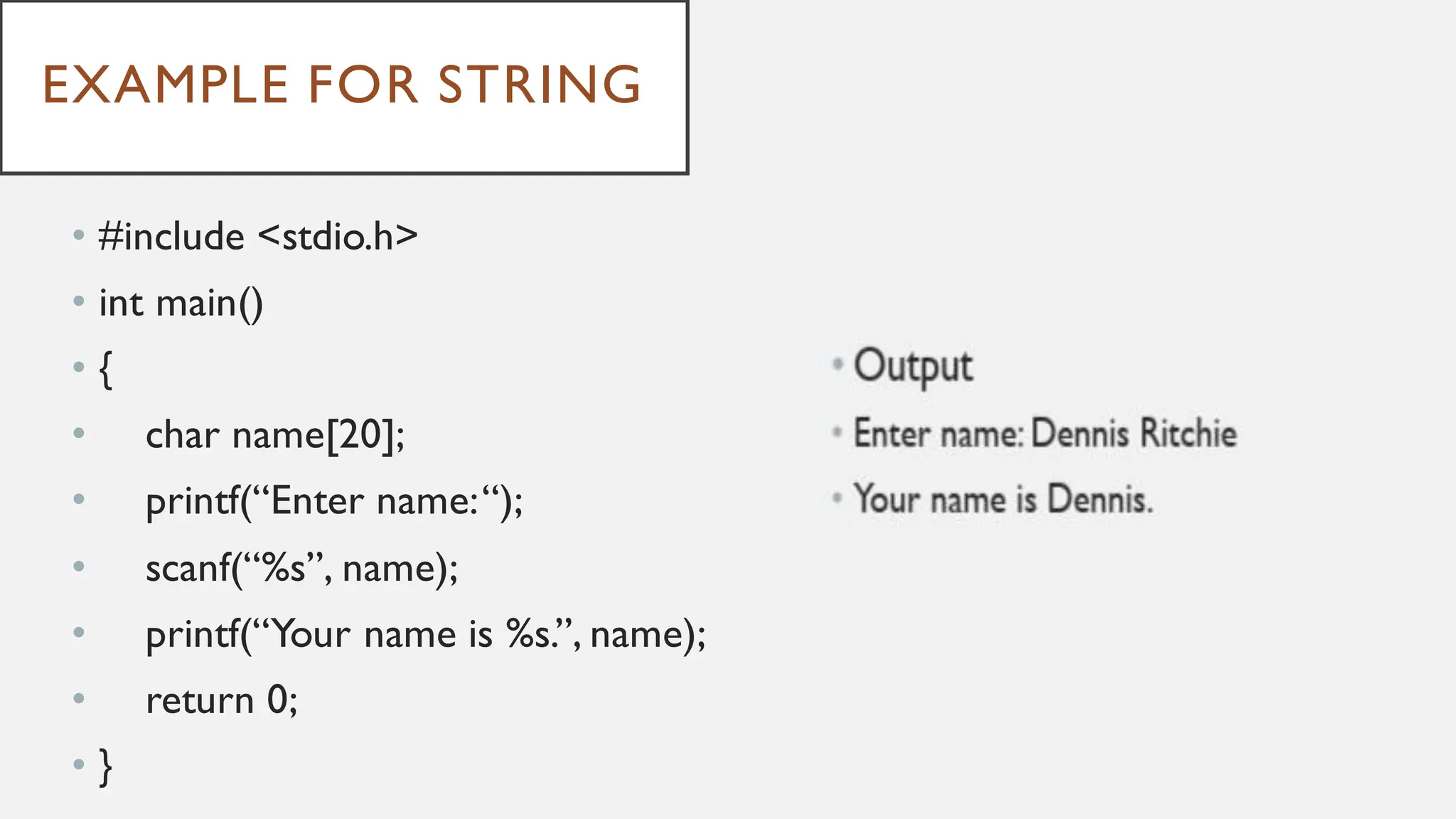 EXAMPLE FOR STRING
• #include <stdio.h>
• int main()
• {
• char name[20];
• printf(“Enter name:“);
• scanf(“%s”, name);
• printf(“Your name is %s.”, name);
• return 0;
• }
 
