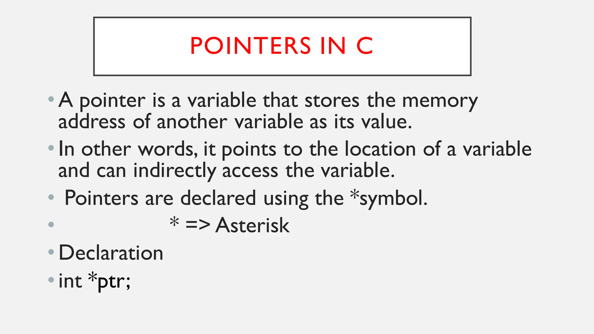 POINTERS IN C
•A pointer is a variable that stores the memory
address of another variable as its value.
•In other words, it points to the location of a variable
and can indirectly access the variable.
• Pointers are declared using the *symbol.
• * => Asterisk
•Declaration
•int *ptr;