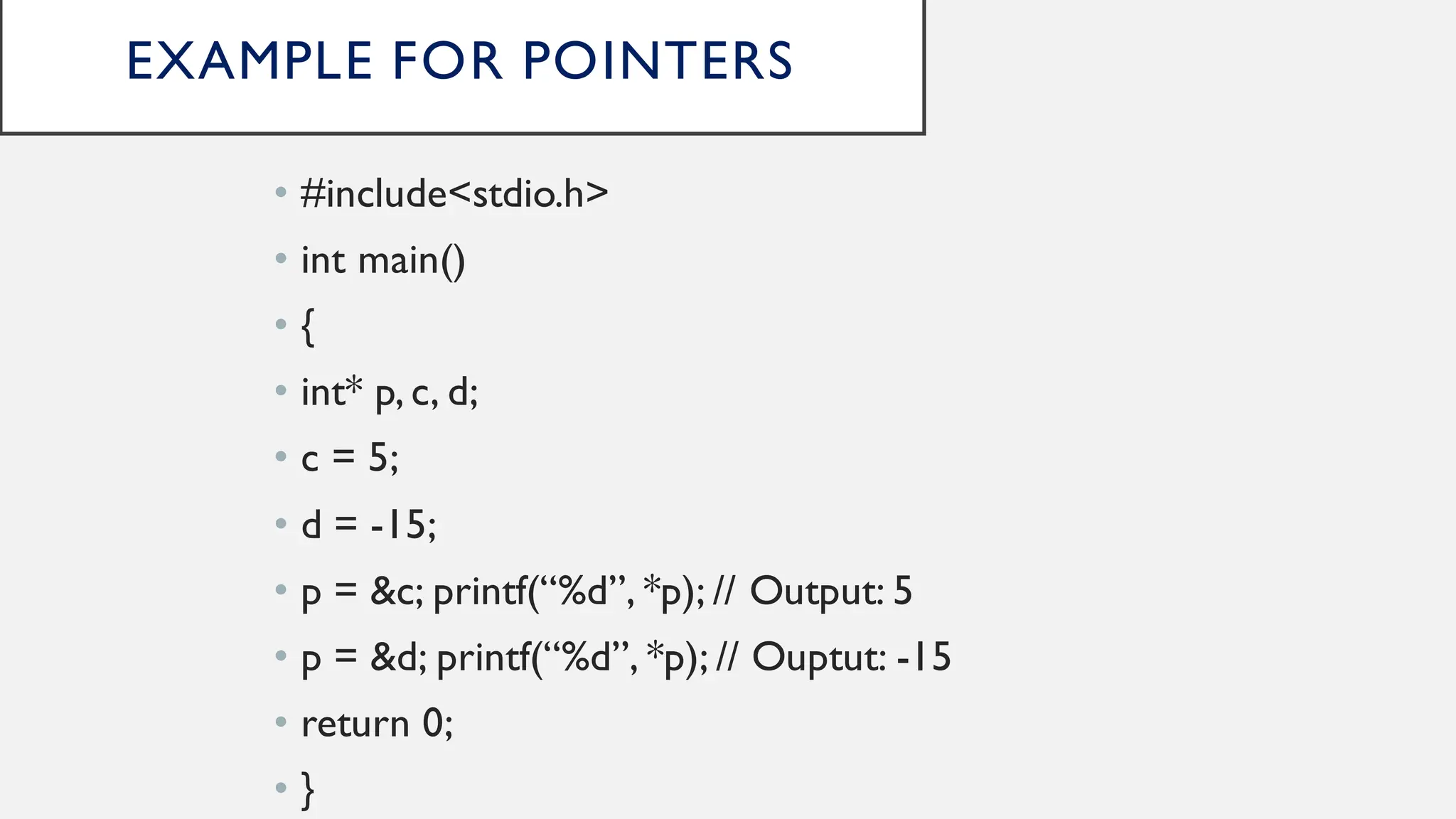 EXAMPLE FOR POINTERS
• #include<stdio.h>
• int main()
• {
• int* p, c, d;
• c = 5;
• d = -15;
• p = &c; printf(“%d”, *p); // Output: 5
• p = &d; printf(“%d”, *p); // Ouptut: -15
• return 0;
• }