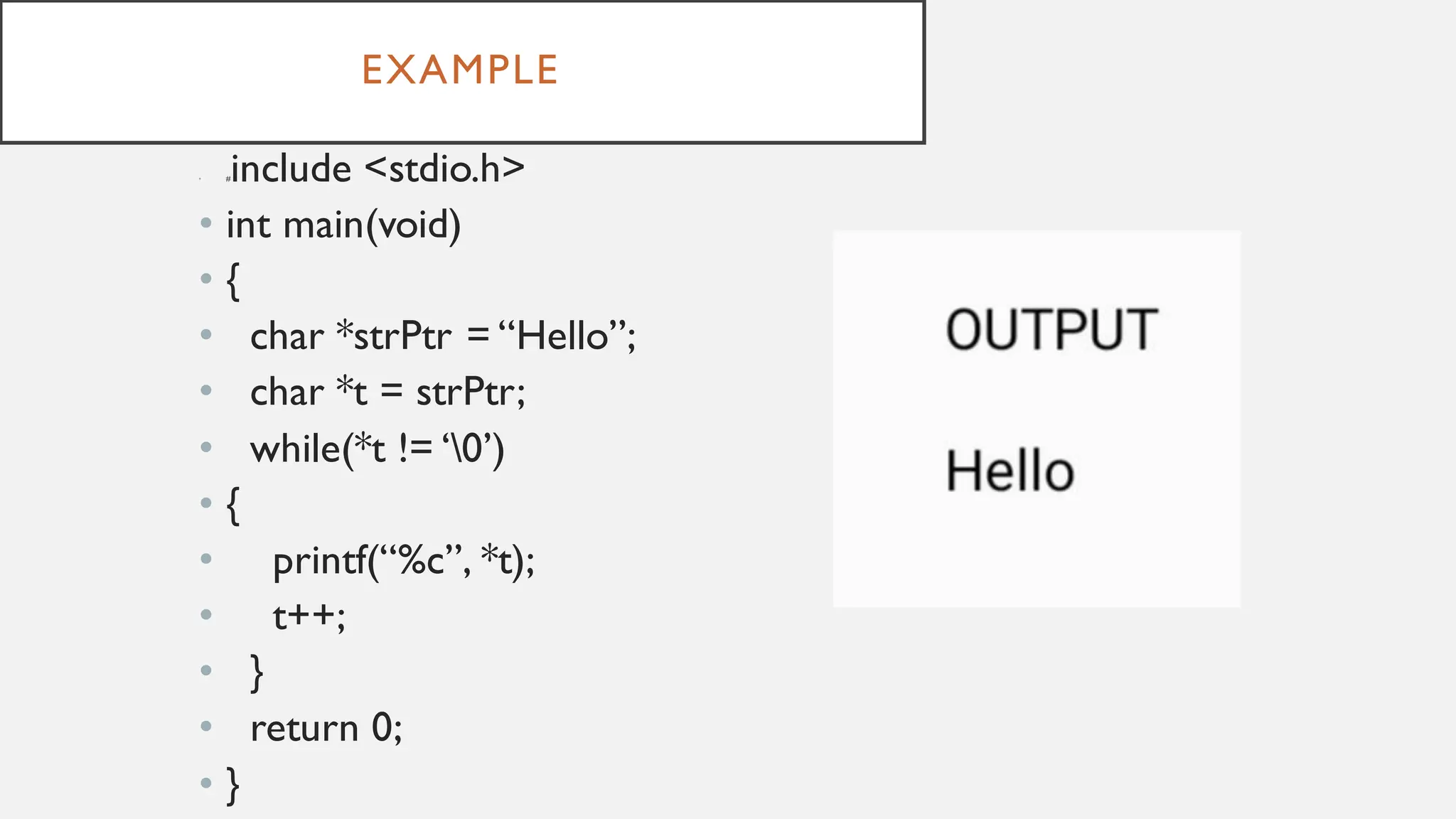 EXAMPLE
• #include <stdio.h>
• int main(void)
• {
• char *strPtr = “Hello”;
• char *t = strPtr;
• while(*t != ‘0’)
• {
• printf(“%c”, *t);
• t++;
• }
• return 0;
• }
