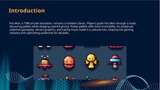 Introduction
Pac-Man, a 1980 arcade sensation, remains a timeless classic. Players guide Pac-Man through a maze,
devouring pellets while dodging colorful ghosts. Power pellets offer brief invincibility. Its simple yet
addictive gameplay, vibrant graphics, and catchy music made it a cultural icon, shaping the gaming
industry and captivating audiences for decades.
 