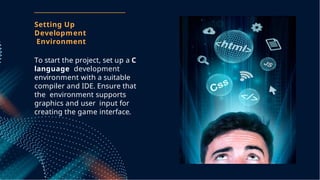 To start the project, set up a C
language development
environment with a suitable
compiler and IDE. Ensure that
the environment supports
graphics and user input for
creating the game interface.
Setting Up
Development
Environment
 
