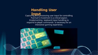 Handling User
Input
Capturing and processing user input for controlling
Pacman's movement is a critical aspect.
Implementing keyboard input handling to
respond to player commands is necessary for an
interactive gaming experience.
 