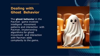 Dealing with
Ghost Behavior
The ghost behavior in the
Pacman game involves
intelligent movement
patterns and interaction with
Pacman. Implementing
algorithms for ghost
movement and interaction
with Pacman adds
complexity to the game.
 