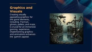 Graphics and
Visuals
Creating visually
appealing graphics for
the game elements,
including Pacman,
ghosts, pellets, and maze,
is crucial for an immersive
gaming experience.
Implementing graphics
and animations enhances
the game's appeal.
 