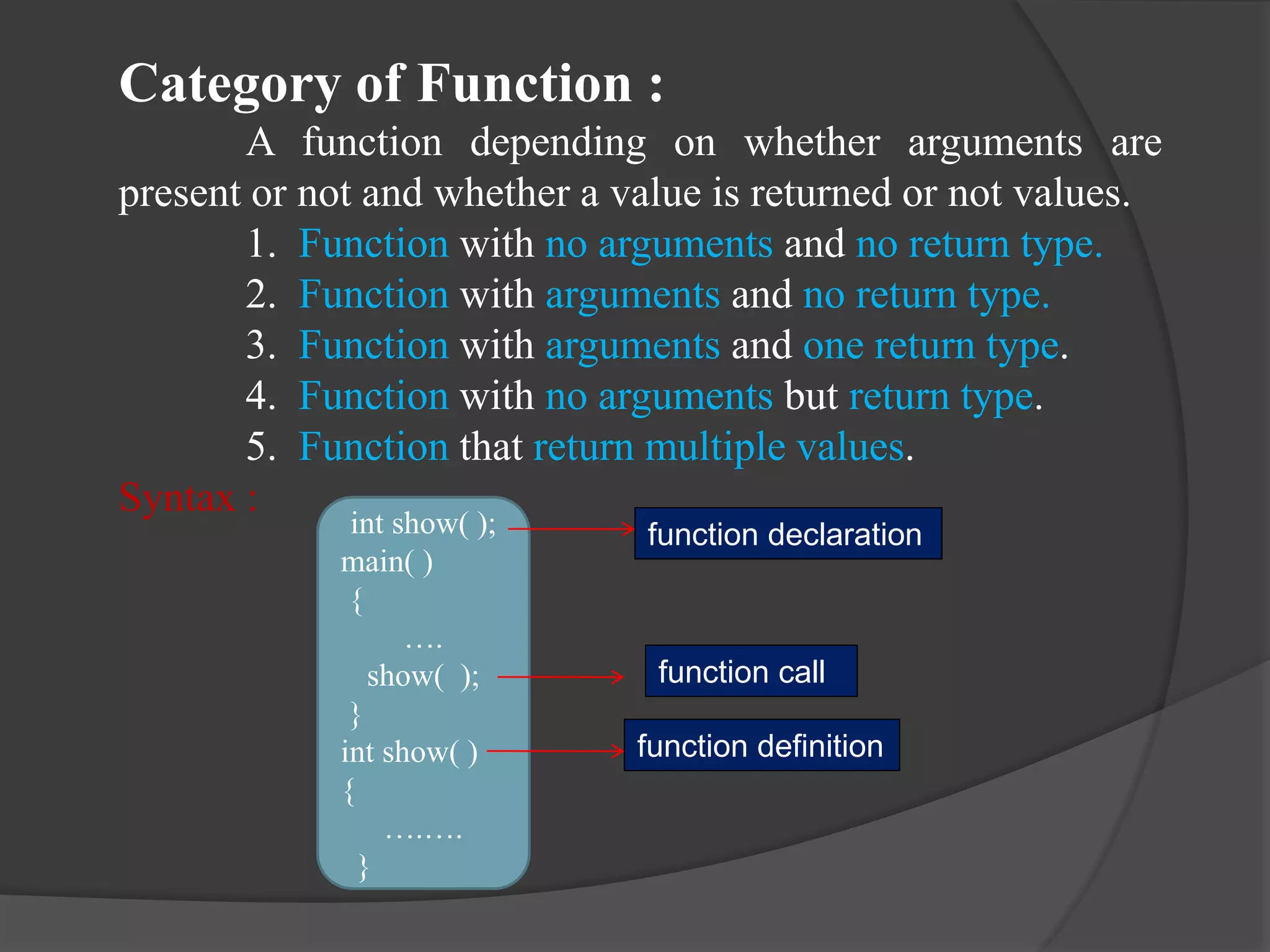 Category of Function :
A function depending on whether arguments are
present or not and whether a value is returned or not values.
1. Function with no arguments and no return type.
2. Function with arguments and no return type.
3. Function with arguments and one return type.
4. Function with no arguments but return type.
5. Function that return multiple values.
Syntax :
int show( );
main( )
{
….
show( );
}
int show( )
{
….….
}
function declaration
function call
function definition
 