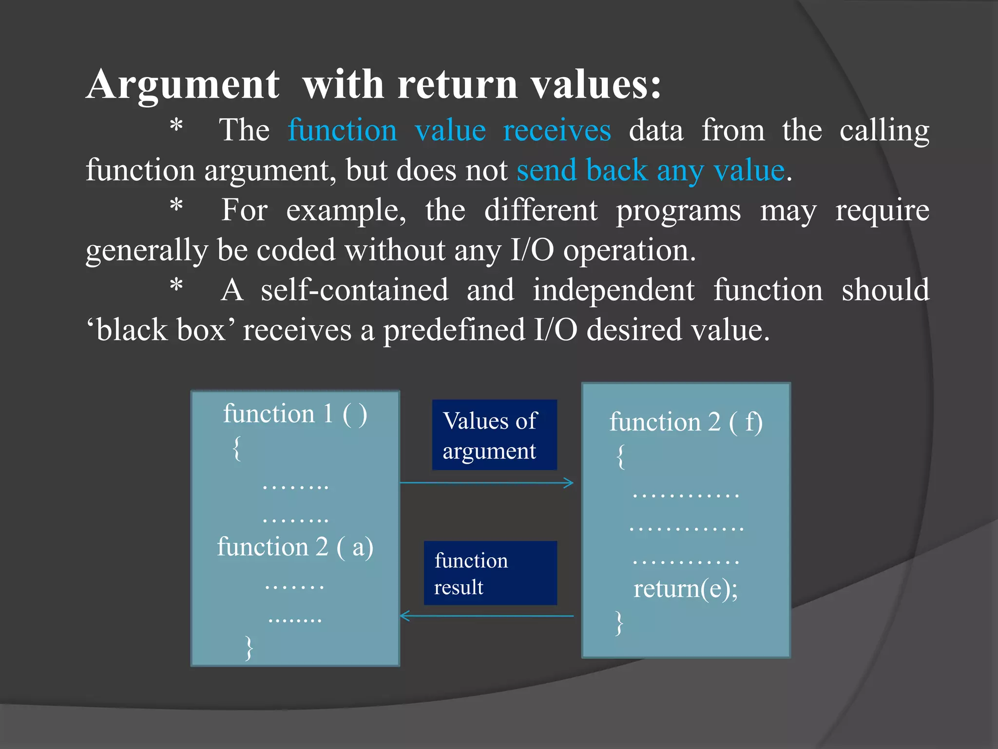 Argument with return values:
* The function value receives data from the calling
function argument, but does not send back any value.
* For example, the different programs may require
generally be coded without any I/O operation.
* A self-contained and independent function should
‘black box’ receives a predefined I/O desired value.
function 1 ( )
{
……..
……..
function 2 ( a)
.……
........
}
function 2 ( f)
{
…………
………….
…………
return(e);
}
Values of
argument
function
result
 