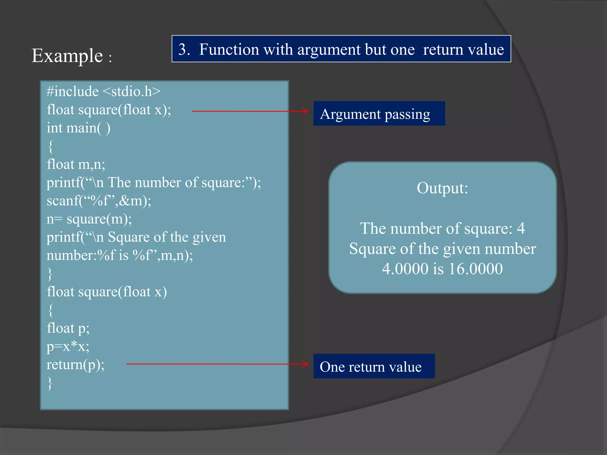 Example :
#include <stdio.h>
float square(float x);
int main( )
{
float m,n;
printf(“n The number of square:”);
scanf(“%f”,&m);
n= square(m);
printf(“n Square of the given
number:%f is %f”,m,n);
}
float square(float x)
{
float p;
p=x*x;
return(p);
}
Output:
The number of square: 4
Square of the given number
4.0000 is 16.0000
3. Function with argument but one return value
Argument passing
One return value
 