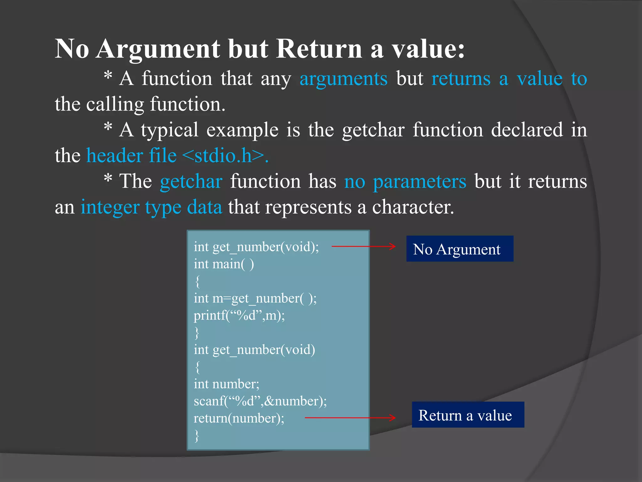 No Argument but Return a value:
* A function that any arguments but returns a value to
the calling function.
* A typical example is the getchar function declared in
the header file <stdio.h>.
* The getchar function has no parameters but it returns
an integer type data that represents a character.
int get_number(void);
int main( )
{
int m=get_number( );
printf(“%d”,m);
}
int get_number(void)
{
int number;
scanf(“%d”,&number);
return(number);
}
No Argument
Return a value
 
