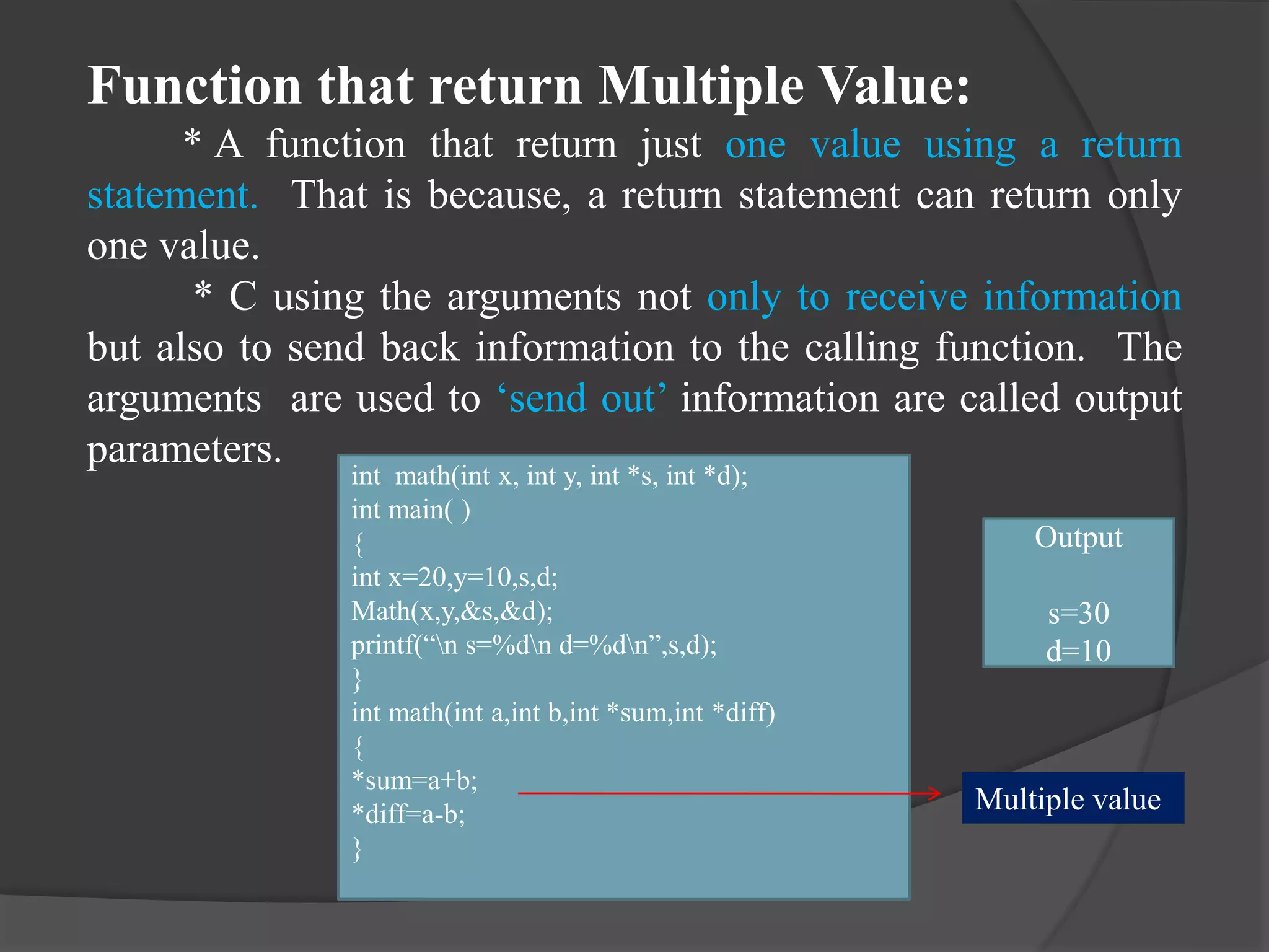Function that return Multiple Value:
* A function that return just one value using a return
statement. That is because, a return statement can return only
one value.
* C using the arguments not only to receive information
but also to send back information to the calling function. The
arguments are used to ‘send out’ information are called output
parameters.
int math(int x, int y, int *s, int *d);
int main( )
{
int x=20,y=10,s,d;
Math(x,y,&s,&d);
printf(“n s=%dn d=%dn”,s,d);
}
int math(int a,int b,int *sum,int *diff)
{
*sum=a+b;
*diff=a-b;
}
Output
s=30
d=10
Multiple value
 