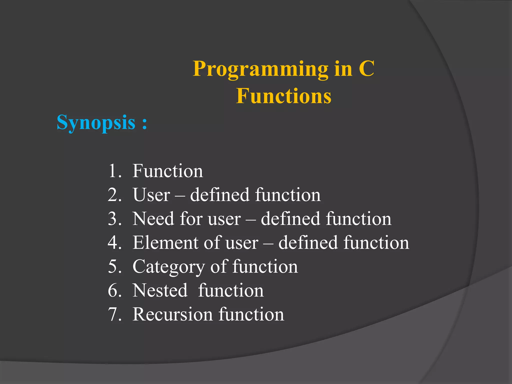Programming in C
Functions
Synopsis :
1. Function
2. User – defined function
3. Need for user – defined function
4. Element of user – defined function
5. Category of function
6. Nested function
7. Recursion function
 