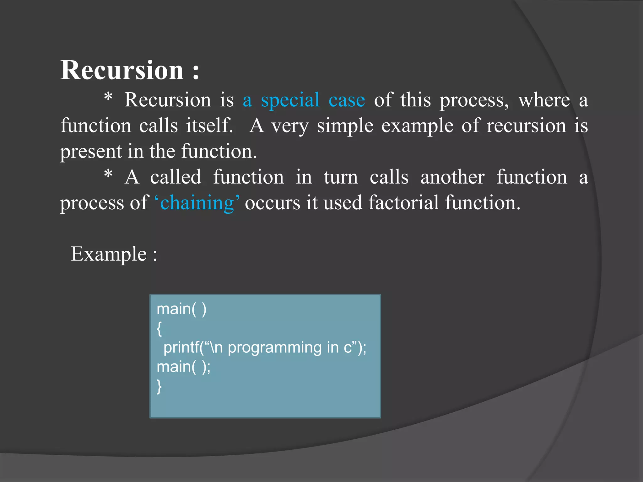 Recursion :
* Recursion is a special case of this process, where a
function calls itself. A very simple example of recursion is
present in the function.
* A called function in turn calls another function a
process of ‘chaining’ occurs it used factorial function.
Example :
main( )
{
printf(“n programming in c”);
main( );
}
 