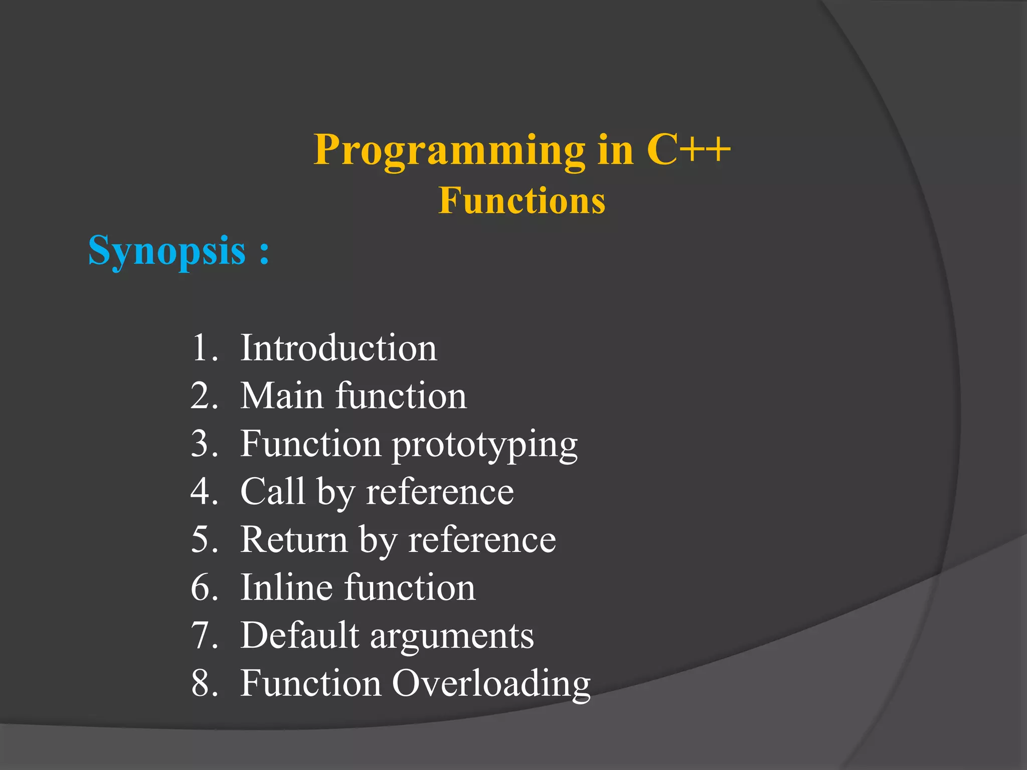 Programming in C++
Functions
Synopsis :
1. Introduction
2. Main function
3. Function prototyping
4. Call by reference
5. Return by reference
6. Inline function
7. Default arguments
8. Function Overloading
 
