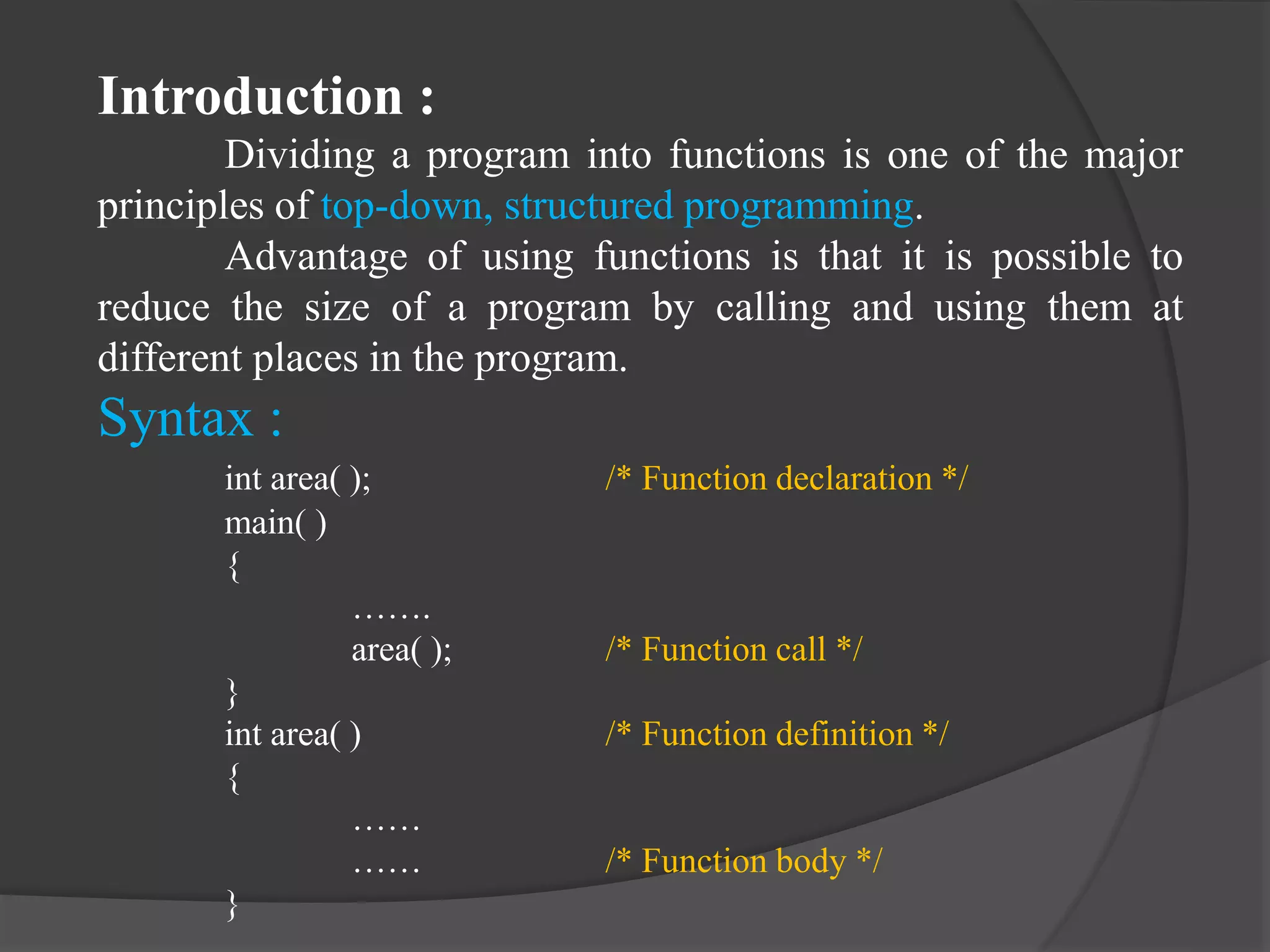 Introduction :
Dividing a program into functions is one of the major
principles of top-down, structured programming.
Advantage of using functions is that it is possible to
reduce the size of a program by calling and using them at
different places in the program.
Syntax :
int area( ); /* Function declaration */
main( )
{
…….
area( ); /* Function call */
}
int area( ) /* Function definition */
{
……
…… /* Function body */
}
 