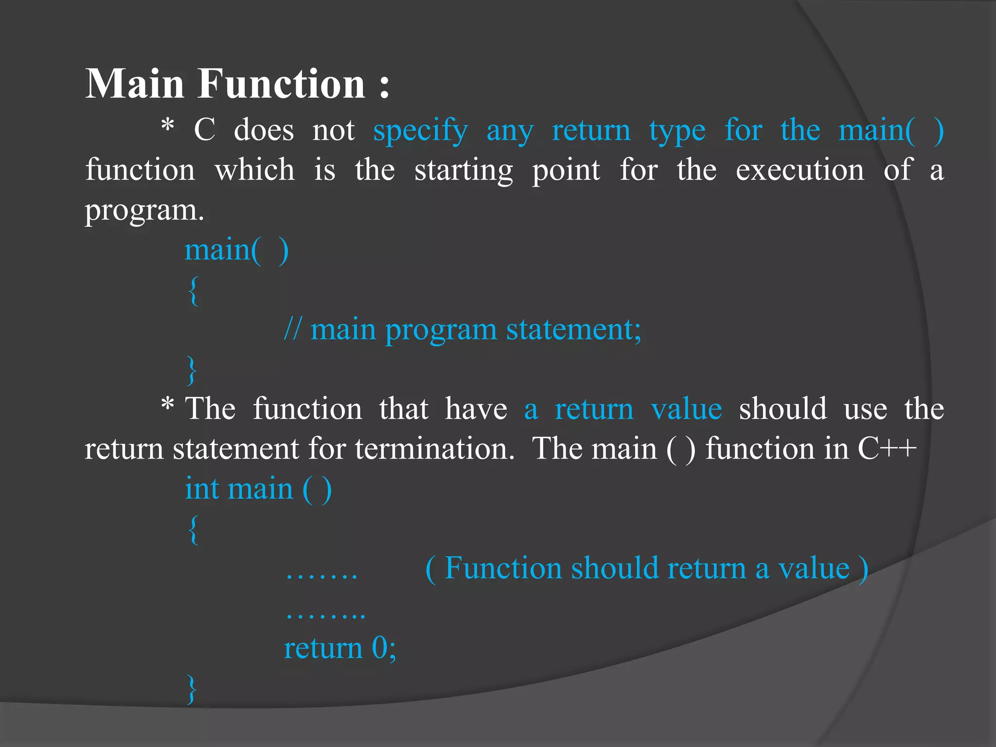 Main Function :
* C does not specify any return type for the main( )
function which is the starting point for the execution of a
program.
main( )
{
// main program statement;
}
* The function that have a return value should use the
return statement for termination. The main ( ) function in C++
int main ( )
{
……. ( Function should return a value )
……..
return 0;
}
 