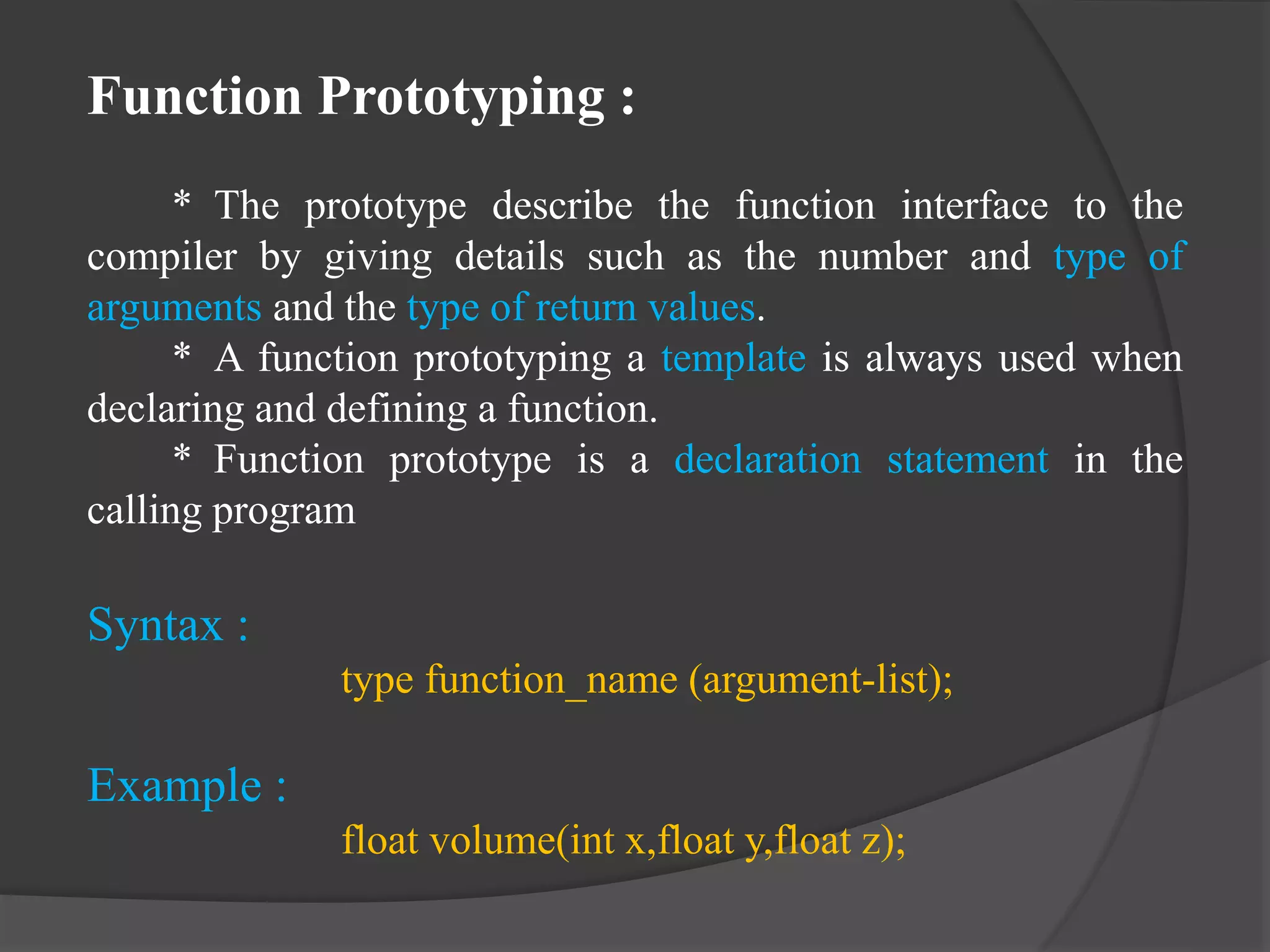 Function Prototyping :
* The prototype describe the function interface to the
compiler by giving details such as the number and type of
arguments and the type of return values.
* A function prototyping a template is always used when
declaring and defining a function.
* Function prototype is a declaration statement in the
calling program
Syntax :
type function_name (argument-list);
Example :
float volume(int x,float y,float z);
 