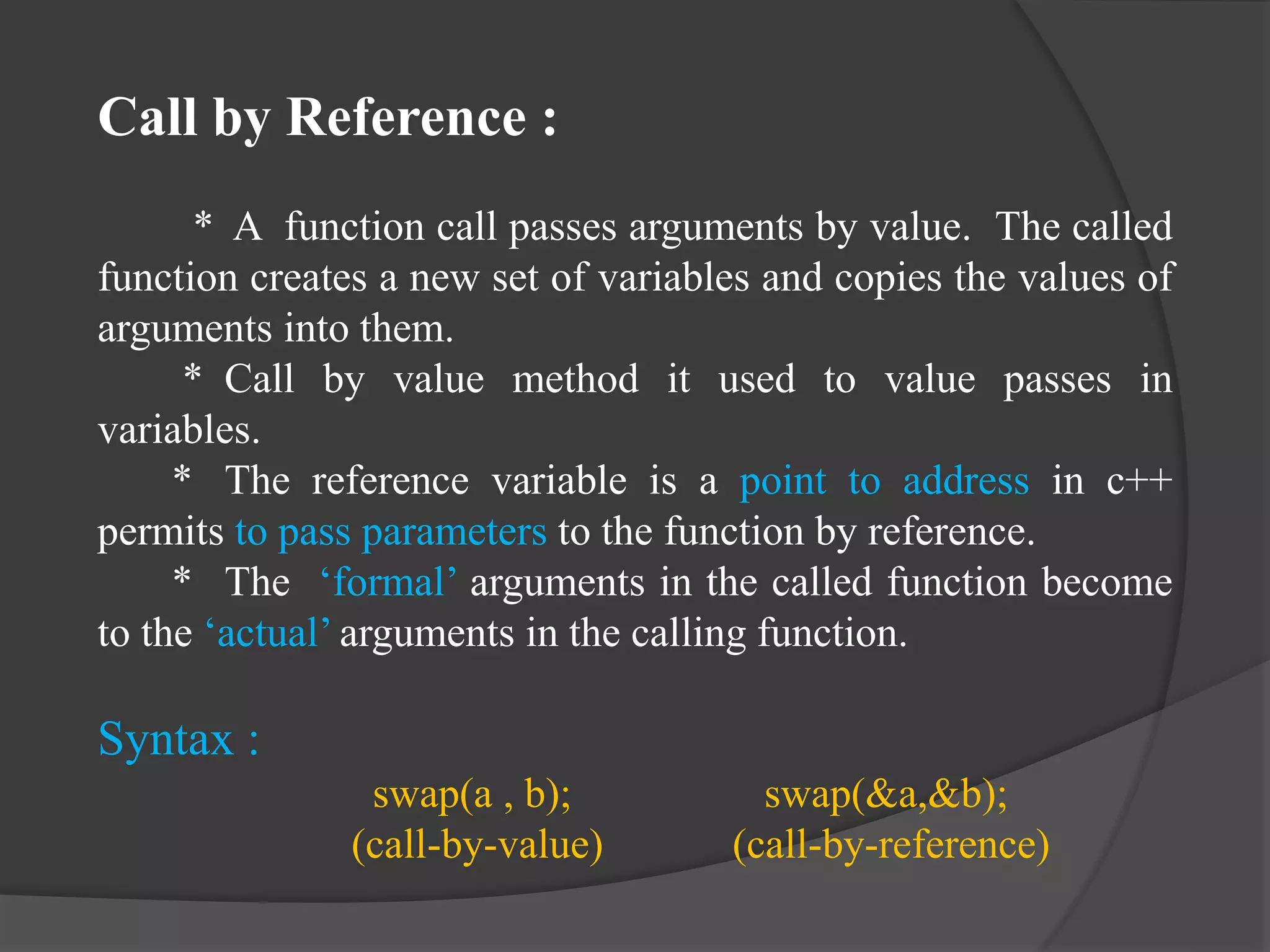 Call by Reference :
* A function call passes arguments by value. The called
function creates a new set of variables and copies the values of
arguments into them.
* Call by value method it used to value passes in
variables.
* The reference variable is a point to address in c++
permits to pass parameters to the function by reference.
* The ‘formal’ arguments in the called function become
to the ‘actual’ arguments in the calling function.
Syntax :
swap(a , b); swap(&a,&b);
(call-by-value) (call-by-reference)
 