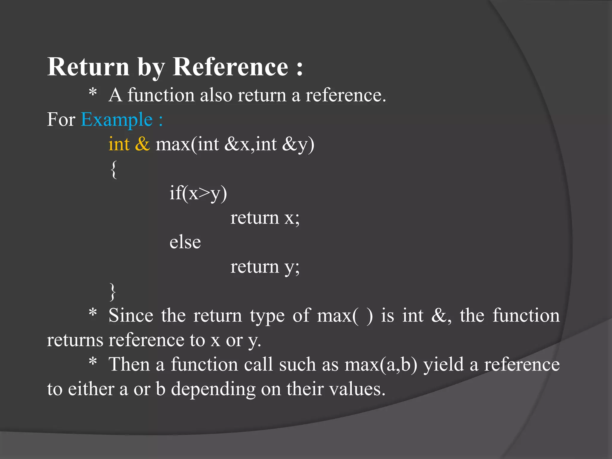 Return by Reference :
* A function also return a reference.
For Example :
int & max(int &x,int &y)
{
if(x>y)
return x;
else
return y;
}
* Since the return type of max( ) is int &, the function
returns reference to x or y.
* Then a function call such as max(a,b) yield a reference
to either a or b depending on their values.
 