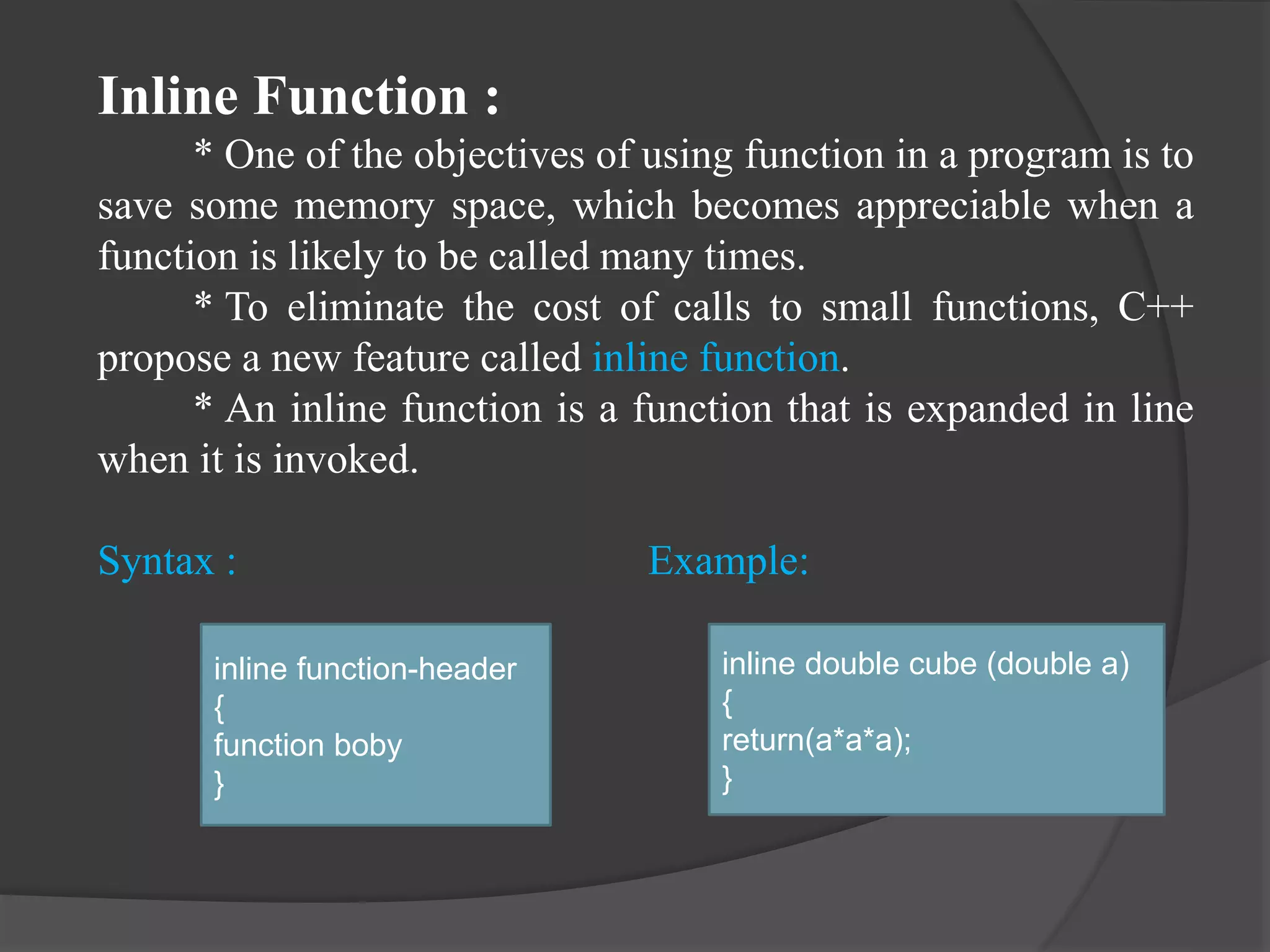 Inline Function :
* One of the objectives of using function in a program is to
save some memory space, which becomes appreciable when a
function is likely to be called many times.
* To eliminate the cost of calls to small functions, C++
propose a new feature called inline function.
* An inline function is a function that is expanded in line
when it is invoked.
Syntax : Example:
inline function-header
{
function boby
}
inline double cube (double a)
{
return(a*a*a);
}
 