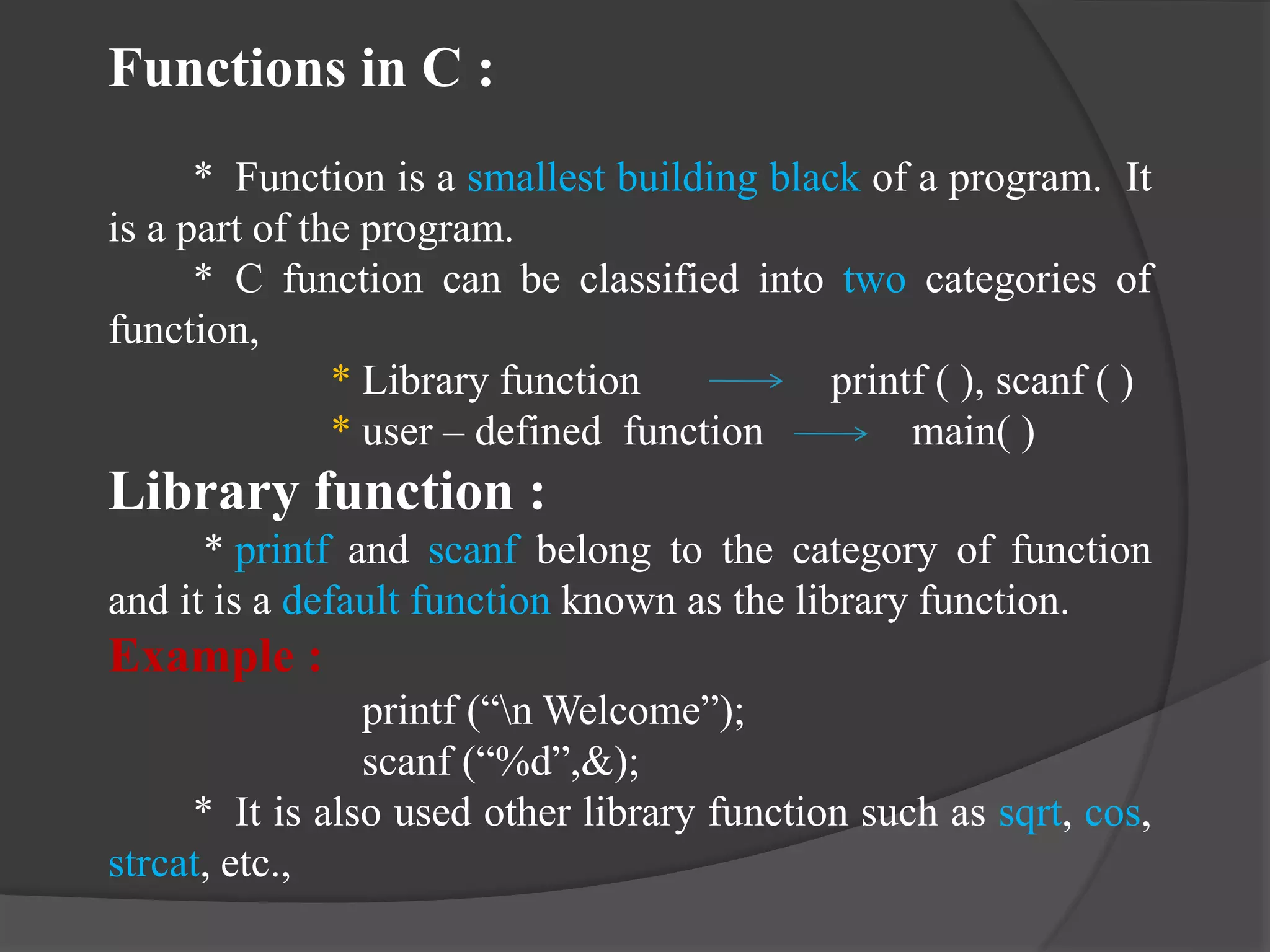 Functions in C :
* Function is a smallest building black of a program. It
is a part of the program.
* C function can be classified into two categories of
function,
* Library function printf ( ), scanf ( )
* user – defined function main( )
Library function :
* printf and scanf belong to the category of function
and it is a default function known as the library function.
Example :
printf (“n Welcome”);
scanf (“%d”,&);
* It is also used other library function such as sqrt, cos,
strcat, etc.,
 