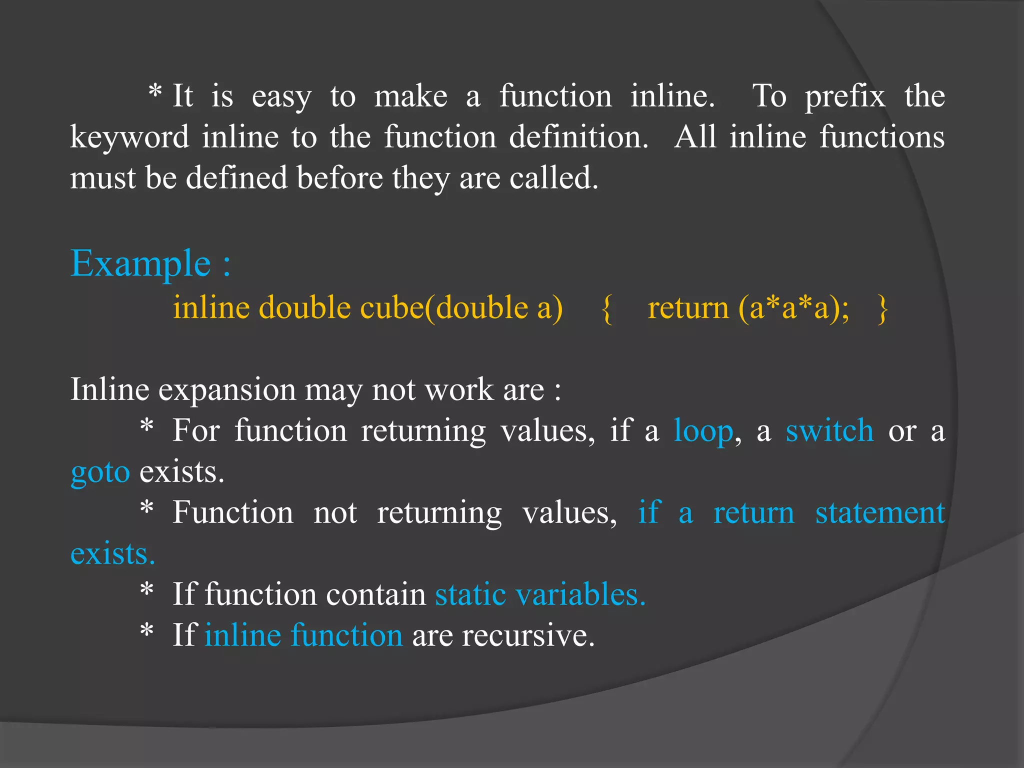 * It is easy to make a function inline. To prefix the
keyword inline to the function definition. All inline functions
must be defined before they are called.
Example :
inline double cube(double a) { return (a*a*a); }
Inline expansion may not work are :
* For function returning values, if a loop, a switch or a
goto exists.
* Function not returning values, if a return statement
exists.
* If function contain static variables.
* If inline function are recursive.
 