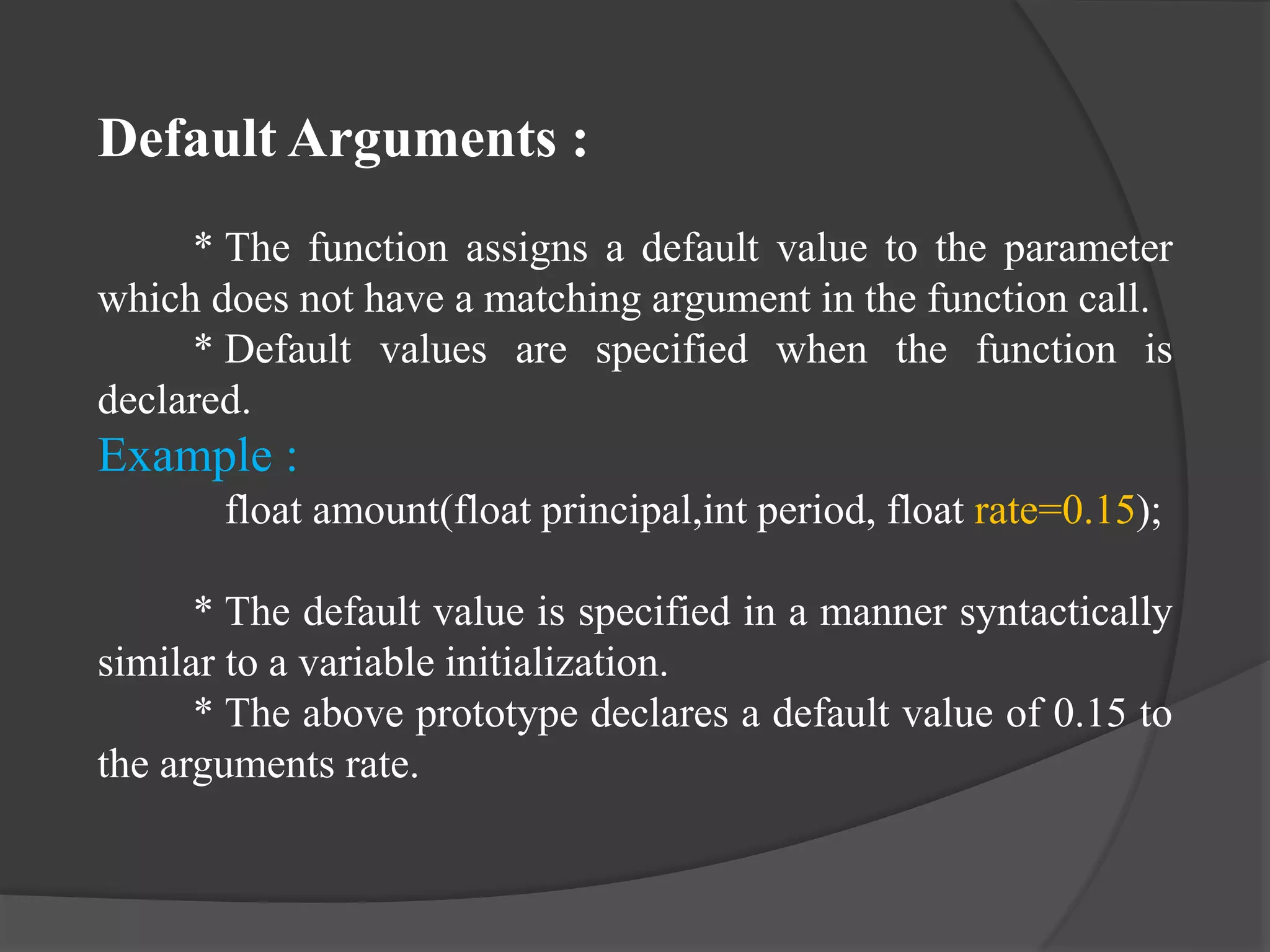 Default Arguments :
* The function assigns a default value to the parameter
which does not have a matching argument in the function call.
* Default values are specified when the function is
declared.
Example :
float amount(float principal,int period, float rate=0.15);
* The default value is specified in a manner syntactically
similar to a variable initialization.
* The above prototype declares a default value of 0.15 to
the arguments rate.
 