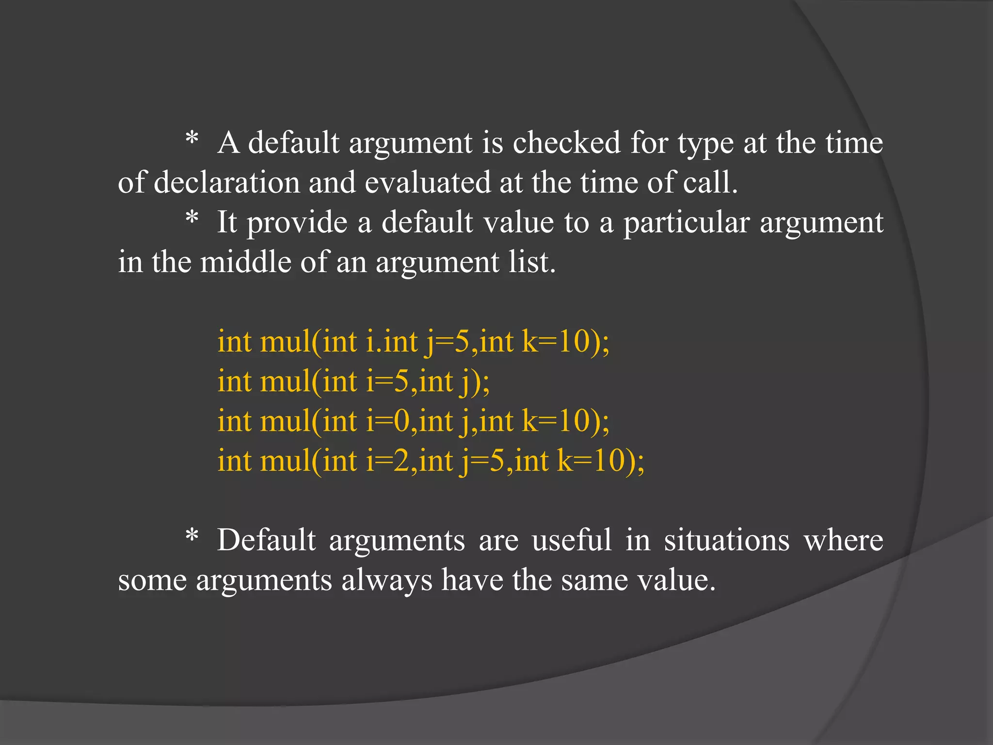 * A default argument is checked for type at the time
of declaration and evaluated at the time of call.
* It provide a default value to a particular argument
in the middle of an argument list.
int mul(int i.int j=5,int k=10);
int mul(int i=5,int j);
int mul(int i=0,int j,int k=10);
int mul(int i=2,int j=5,int k=10);
* Default arguments are useful in situations where
some arguments always have the same value.
 