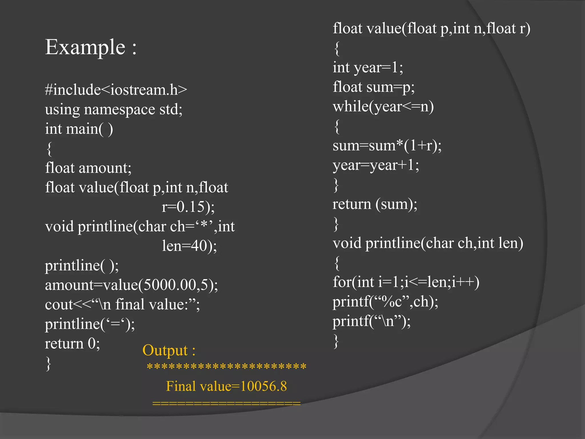Example :
#include<iostream.h>
using namespace std;
int main( )
{
float amount;
float value(float p,int n,float
r=0.15);
void printline(char ch=‘*’,int
len=40);
printline( );
amount=value(5000.00,5);
cout<<“n final value:”;
printline(‘=‘);
return 0;
}
float value(float p,int n,float r)
{
int year=1;
float sum=p;
while(year<=n)
{
sum=sum*(1+r);
year=year+1;
}
return (sum);
}
void printline(char ch,int len)
{
for(int i=1;i<=len;i++)
printf(“%c”,ch);
printf(“n”);
}
Output :
**********************
Final value=10056.8
==================
 