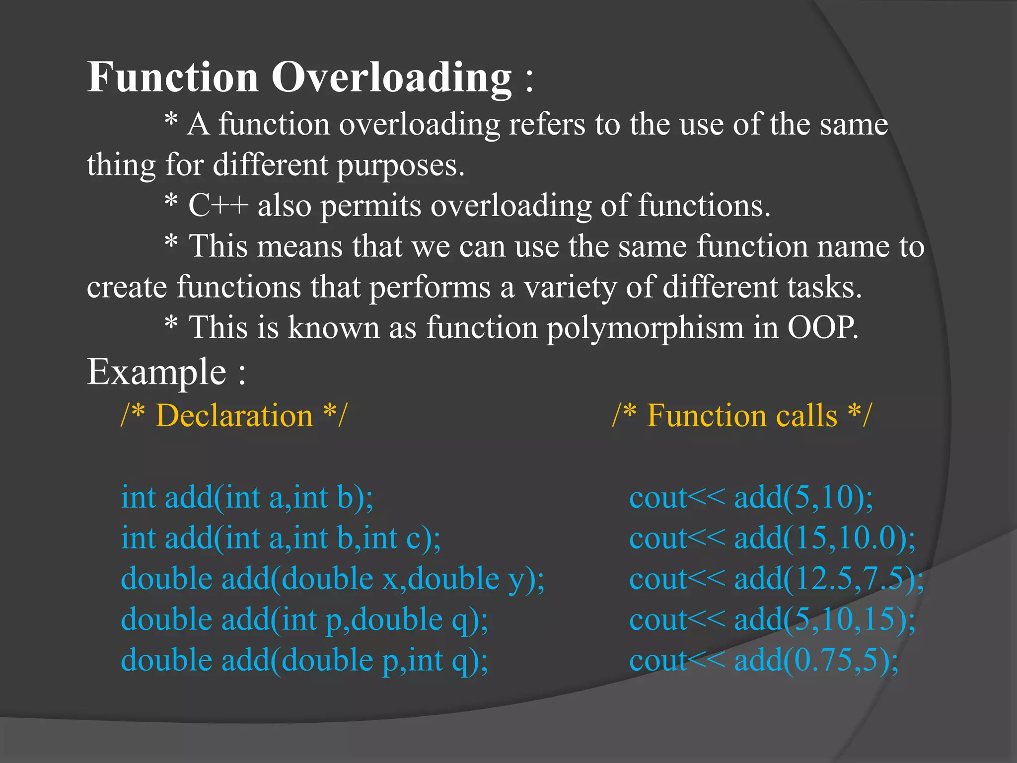 Function Overloading :
* A function overloading refers to the use of the same
thing for different purposes.
* C++ also permits overloading of functions.
* This means that we can use the same function name to
create functions that performs a variety of different tasks.
* This is known as function polymorphism in OOP.
Example :
/* Declaration */ /* Function calls */
int add(int a,int b); cout<< add(5,10);
int add(int a,int b,int c); cout<< add(15,10.0);
double add(double x,double y); cout<< add(12.5,7.5);
double add(int p,double q); cout<< add(5,10,15);
double add(double p,int q); cout<< add(0.75,5);
 