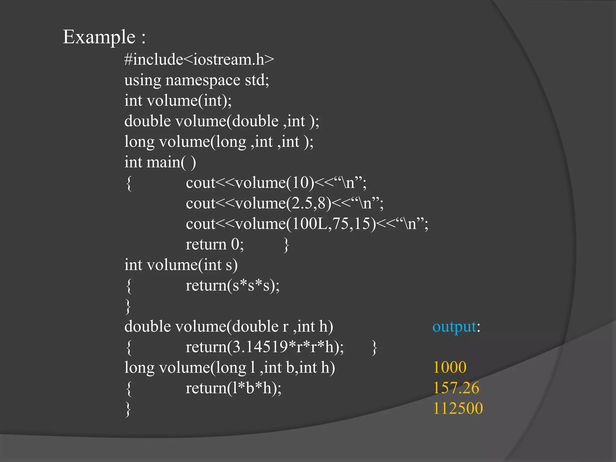 Example :
#include<iostream.h>
using namespace std;
int volume(int);
double volume(double ,int );
long volume(long ,int ,int );
int main( )
{ cout<<volume(10)<<“n”;
cout<<volume(2.5,8)<<“n”;
cout<<volume(100L,75,15)<<“n”;
return 0; }
int volume(int s)
{ return(s*s*s);
}
double volume(double r ,int h) output:
{ return(3.14519*r*r*h); }
long volume(long l ,int b,int h) 1000
{ return(l*b*h); 157.26
} 112500
 