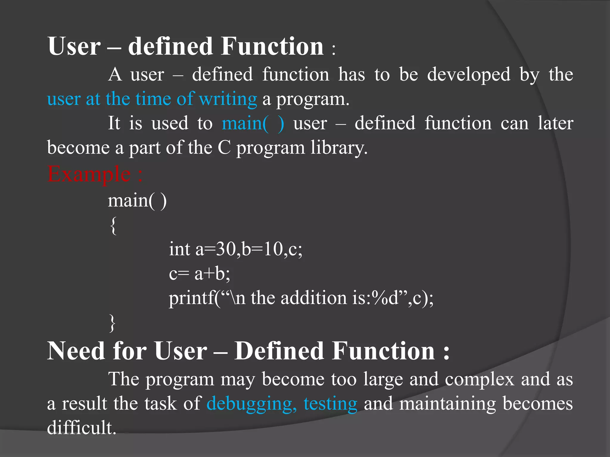 User – defined Function :
A user – defined function has to be developed by the
user at the time of writing a program.
It is used to main( ) user – defined function can later
become a part of the C program library.
Example :
main( )
{
int a=30,b=10,c;
c= a+b;
printf(“n the addition is:%d”,c);
}
Need for User – Defined Function :
The program may become too large and complex and as
a result the task of debugging, testing and maintaining becomes
difficult.
 
