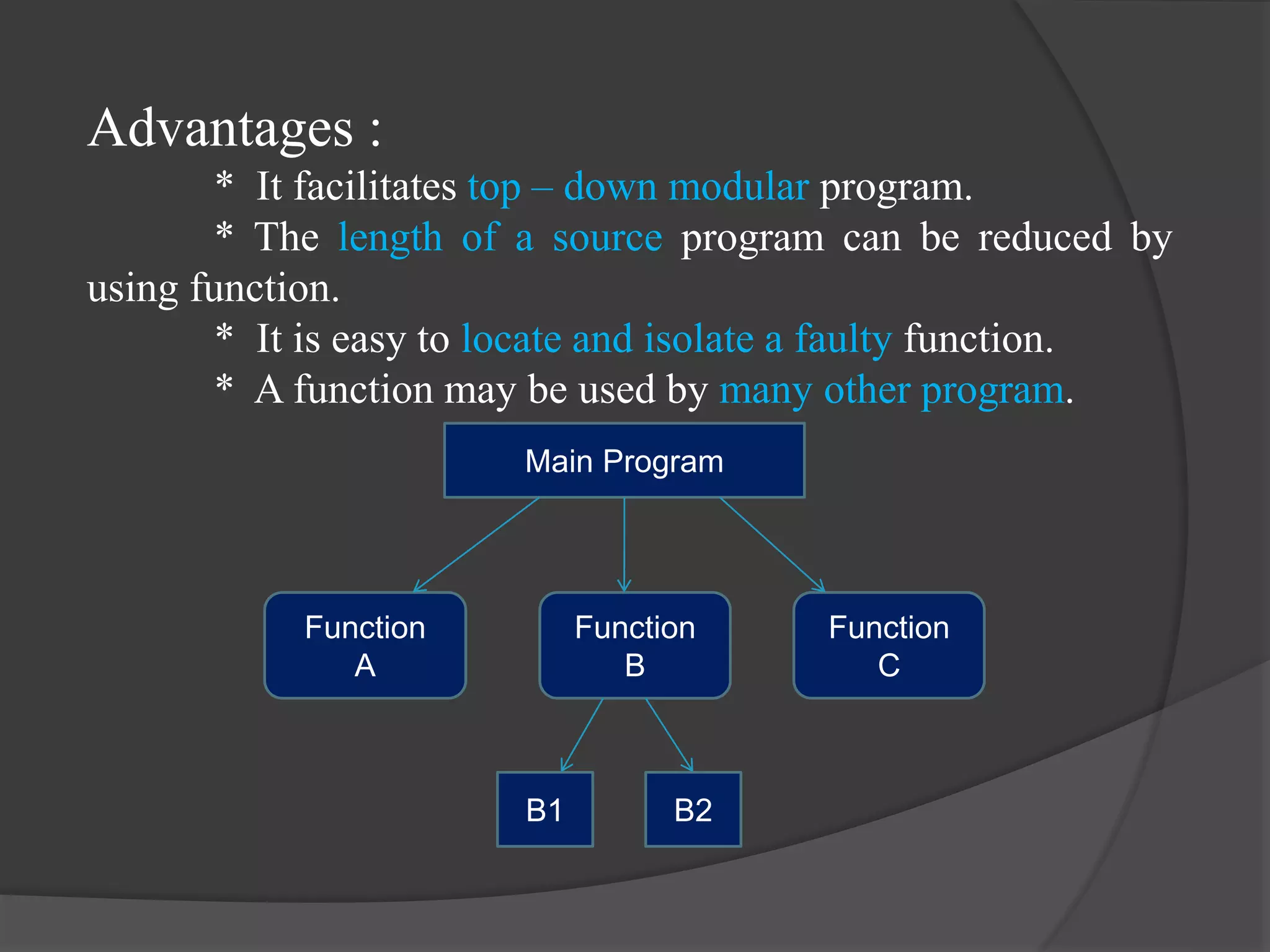 Advantages :
* It facilitates top – down modular program.
* The length of a source program can be reduced by
using function.
* It is easy to locate and isolate a faulty function.
* A function may be used by many other program.
Main Program
Function
A
Function
B
Function
C
B1 B2
 