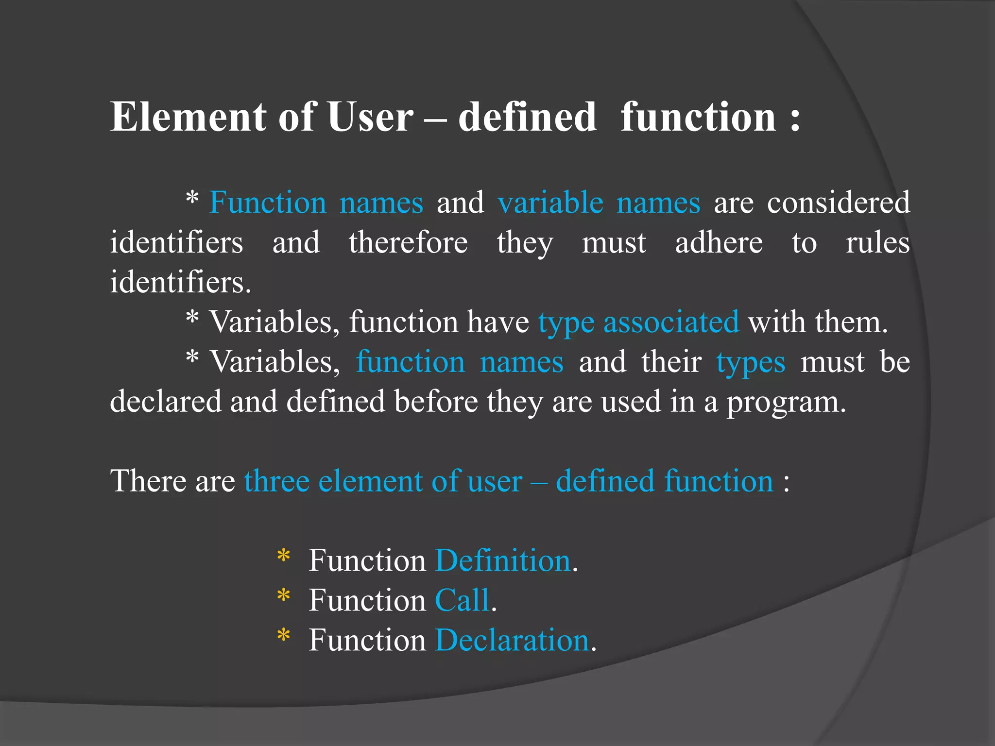 Element of User – defined function :
* Function names and variable names are considered
identifiers and therefore they must adhere to rules
identifiers.
* Variables, function have type associated with them.
* Variables, function names and their types must be
declared and defined before they are used in a program.
There are three element of user – defined function :
* Function Definition.
* Function Call.
* Function Declaration.
 
