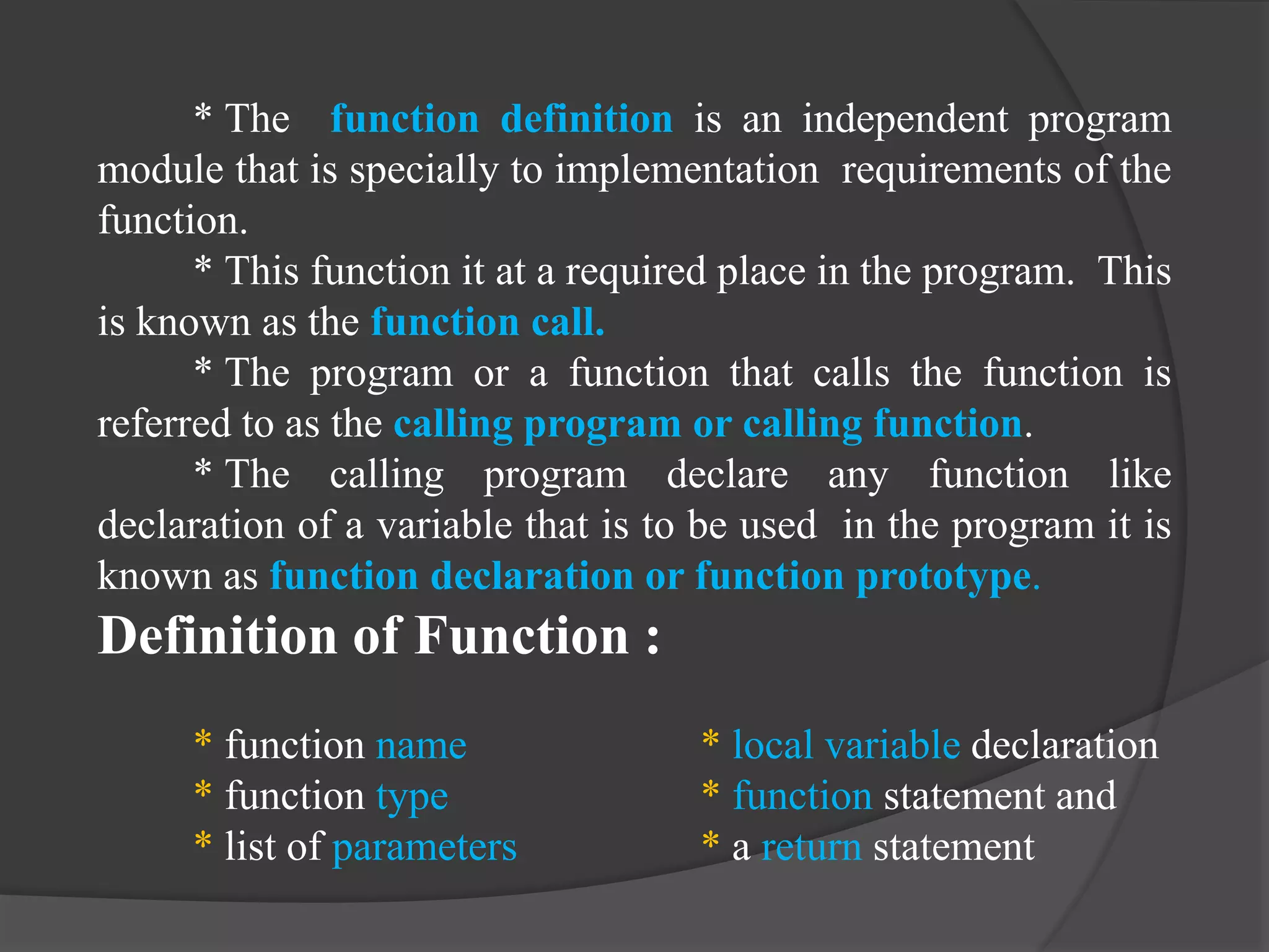 * The function definition is an independent program
module that is specially to implementation requirements of the
function.
* This function it at a required place in the program. This
is known as the function call.
* The program or a function that calls the function is
referred to as the calling program or calling function.
* The calling program declare any function like
declaration of a variable that is to be used in the program it is
known as function declaration or function prototype.
Definition of Function :
* function name * local variable declaration
* function type * function statement and
* list of parameters * a return statement
 