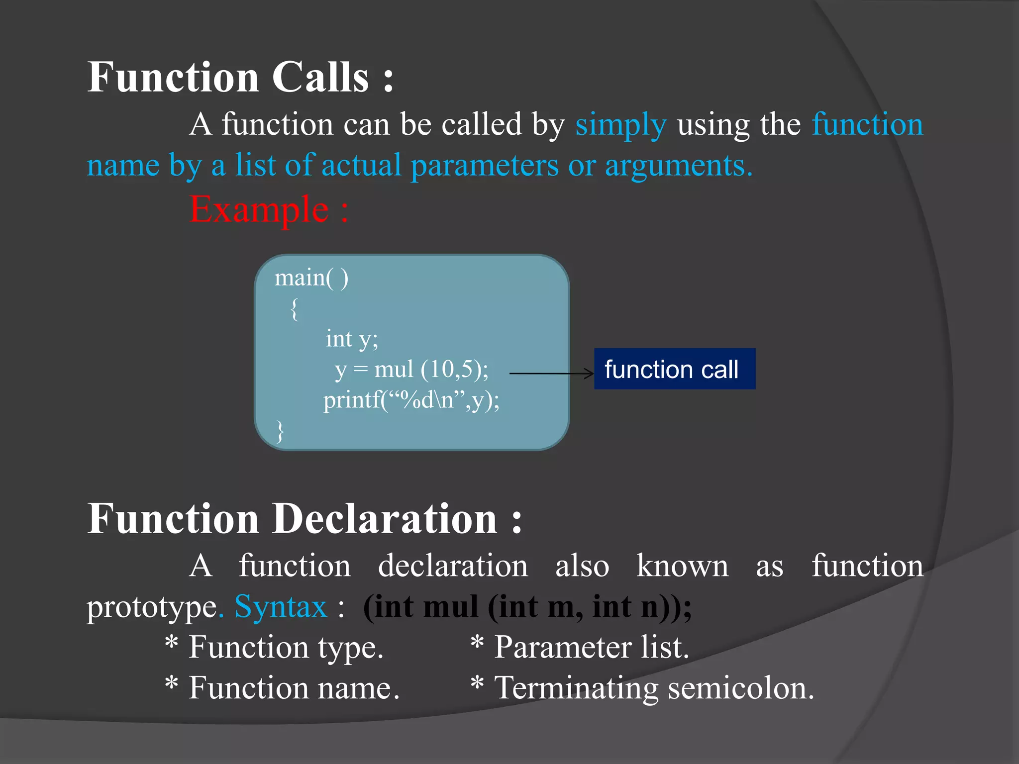 Function Calls :
A function can be called by simply using the function
name by a list of actual parameters or arguments.
Example :
Function Declaration :
A function declaration also known as function
prototype. Syntax : (int mul (int m, int n));
* Function type. * Parameter list.
* Function name. * Terminating semicolon.
main( )
{
int y;
y = mul (10,5);
printf(“%dn”,y);
}
function call
 