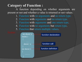 Category of Function :
A function depending on whether arguments are
present or not and whether a value is returned or not values.
1. Function with no arguments and no return type.
2. Function with arguments and no return type.
3. Function with arguments and one return type.
4. Function with no arguments but return type.
5. Function that return multiple values.
Syntax :
int show( );
main( )
{
….
show( );
}
int show( )
{
….….
}
function declaration
function call
function definition
 