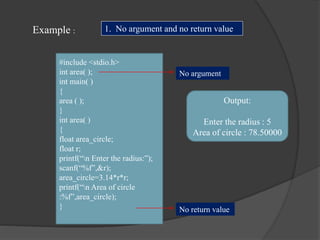 Example :
#include <stdio.h>
int area( );
int main( )
{
area ( );
}
int area( )
{
float area_circle;
float r;
printf(“n Enter the radius:”);
scanf(“%f”,&r);
area_circle=3.14*r*r;
printf(“n Area of circle
:%f”,area_circle);
}
Output:
Enter the radius : 5
Area of circle : 78.50000
1. No argument and no return value
No argument
No return value
 
