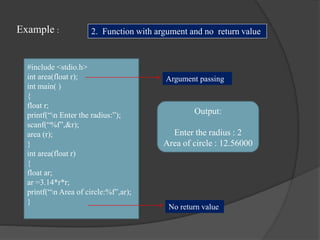 Example :
#include <stdio.h>
int area(float r);
int main( )
{
float r;
printf(“n Enter the radius:”);
scanf(“%f”,&r);
area (r);
}
int area(float r)
{
float ar;
ar =3.14*r*r;
printf(“n Area of circle:%f”,ar);
}
Output:
Enter the radius : 2
Area of circle : 12.56000
2. Function with argument and no return value
Argument passing
No return value
 