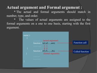 Actual argument and Formal argument :
* The actual and formal arguments should match in
number, type, and order.
* The values of actual arguments are assigned to the
formal arguments on a one to one basis, starting with the first
argument.
main( )
(
……… (actual argument)
function 1 (a1,a2….,am);
………..
}
function 1 (f1,f1,…..,fn);
{ (formal argument)
………
……….
}
Function call
Called function
 